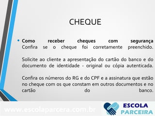 CHEQUE
• Como receber cheques com segurança
Confira se o cheque foi corretamente preenchido.
Solicite ao cliente a apresentação do cartão do banco e do
documento de identidade - original ou cópia autenticada.
Confira os números do RG e do CPF e a assinatura que estão
no cheque com os que constam em outros documentos e no
cartão do banco.
www.escolaparcera.com.br
 