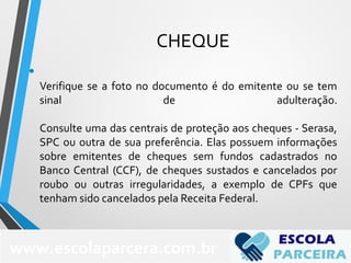 CHEQUE
•
Verifique se a foto no documento é do emitente ou se tem
sinal de adulteração.
Consulte uma das centrais de proteção aos cheques - Serasa,
SPC ou outra de sua preferência. Elas possuem informações
sobre emitentes de cheques sem fundos cadastrados no
Banco Central (CCF), de cheques sustados e cancelados por
roubo ou outras irregularidades, a exemplo de CPFs que
tenham sido cancelados pela Receita Federal.
www.escolaparcera.com.br
 