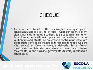 CHEQUE
• Cuidado com fraudes. Há falsificações em que partes
adulteradas são coladas no cheque - valor por extenso e em
algarismos e os números e códigos da parte superior e inferior.
Essa forma de falsificação pode ser percebida com uma
verificação mais atenta, de preferência contra a luz, pelo tato
ou dobrando a folha de cheque de forma arredondada (Ç), para
não amassá-lo. Com o cheque dobrado dessa forma,
movimente as laterais para cima e para baixo. Nesse
movimento, a parte colada geralmente descola, revelando a
falsificação.
www.escolaparcera.com.br
 