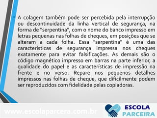 • A colagem também pode ser percebida pela interrupção
ou descontinuidade da linha vertical de segurança, na
forma de "serpentina", com o nome do banco impresso em
letras pequenas nas folhas de cheques, em posições que se
alteram a cada folha. Essa "serpentina" é uma das
características de segurança impressa nos cheques
exatamente para evitar falsificações. As demais são o
código magnético impresso em barras na parte inferior, a
qualidade do papel e as características de impressão na
frente e no verso. Repare nos pequenos detalhes
impressos nas folhas de cheque, que dificilmente podem
ser reproduzidos com fidelidade pelas copiadoras.
www.escolaparcera.com.br
 