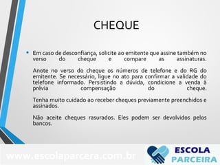 CHEQUE
• Em caso de desconfiança, solicite ao emitente que assine também no
verso do cheque e compare as assinaturas.
Anote no verso do cheque os números de telefone e do RG do
emitente. Se necessário, ligue no ato para confirmar a validade do
telefone informado. Persistindo a dúvida, condicione a venda à
prévia compensação do cheque.
Tenha muito cuidado ao receber cheques previamente preenchidos e
assinados.
Não aceite cheques rasurados. Eles podem ser devolvidos pelos
bancos.
www.escolaparcera.com.br
 