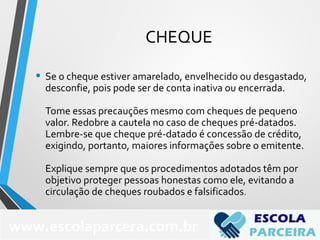 CHEQUE
• Se o cheque estiver amarelado, envelhecido ou desgastado,
desconfie, pois pode ser de conta inativa ou encerrada.
Tome essas precauções mesmo com cheques de pequeno
valor. Redobre a cautela no caso de cheques pré-datados.
Lembre-se que cheque pré-datado é concessão de crédito,
exigindo, portanto, maiores informações sobre o emitente.
Explique sempre que os procedimentos adotados têm por
objetivo proteger pessoas honestas como ele, evitando a
circulação de cheques roubados e falsificados.
www.escolaparcera.com.br
 