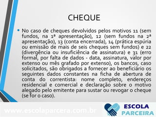 CHEQUE
• No caso de cheques devolvidos pelos motivos 11 (sem
fundos, na 1ª apresentação), 12 (sem fundos na 2ª
apresentação), 13 (conta encerrada), 14 (prática espúria
ou emissão de mais de seis cheques sem fundos) e 22
(divergência ou insuficiência de assinatura) e 31 (erro
formal, por falta de dados - data, assinatura, valor por
extenso ou mês grafado por extenso), os bancos, caso
solicitados, são obrigados a fornecer ao beneficiário os
seguintes dados constantes na ficha de abertura de
conta do correntista: nome completo, endereços
residencial e comercial e declaração sobre o motivo
alegado pelo emitente para sustar ou revogar o cheque
(se for o caso).
www.escolaparcera.com.br
 