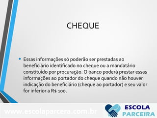 CHEQUE
• Essas informações só poderão ser prestadas ao
beneficiário identificado no cheque ou a mandatário
constituído por procuração. O banco poderá prestar essas
informações ao portador do cheque quando não houver
indicação do beneficiário (cheque ao portador) e seu valor
for inferior a R$ 100.
www.escolaparcera.com.br
 