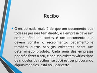 Recibo
• O recibo nada mais é do que um documento que
todas as pessoas tem direito, e a empresa deve sim
emitir, afinal de contas é um documento que
deverá constar o recebimento, pagamento e
também outros serviços existentes sobre um
determinado produto. Cada uma das empresas
poderão fazer o seu, e por isso existem vários tipos
de modelos de recibos, se você estiver procurando
alguns modelos, está no lugar certo..
 