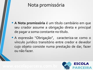 Nota promissória
• A Nota promissória é um título cambiário em que
seu criador assume a obrigação direta e principal
de pagar a soma constante no título.
• A expressão “Obrigação”, caracteriza-se como o
vínculo jurídico transitório entre credor e devedor
cujo objeto consiste numa prestação de dar, fazer
ou não fazer.
www.escolaparcera.com.br
 