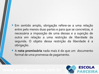 • Em sentido amplo, obrigação refere-se a uma relação
entre pelo menos duas partes e para que se concretize, é
necessária a imposição de uma dessas e a sujeição de
outra em relação a uma restrição de liberdade da
segunda. O objeto dessa restrição da liberdade é a
obrigação.
• A nota promissória nada mais é do que um documento
formal de uma promessa de pagamento.
www.escolaparcera.com.br
 
