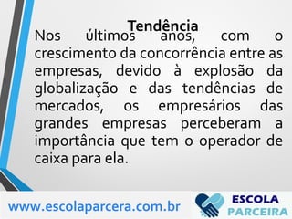 Nos últimos anos, com o
crescimento da concorrência entre as
empresas, devido à explosão da
globalização e das tendências de
mercados, os empresários das
grandes empresas perceberam a
importância que tem o operador de
caixa para ela.
www.escolaparcera.com.br
Tendência
 