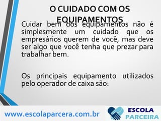 Cuidar bem dos equipamentos não é
simplesmente um cuidado que os
empresários querem de você, mas deve
ser algo que você tenha que prezar para
trabalhar bem.
Os principais equipamento utilizados
pelo operador de caixa são:
www.escolaparcera.com.br
O CUIDADO COM OS
EQUIPAMENTOS
 