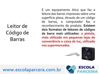 Leitor de
Código de
Barras
É um equipamento ótico que faz a
leitura das barras impressas sobre uma
superfície plana. Através de um código
de barras, o computador faz o
reconhecimento do produto. Existem
dois formatos de leitores de códigos
de barra mais utilizados: a pistola,
mais utilizado em pequenas lojas de
conveniência e caixa de luz, utilizado
nos supermercados.
www.escolaparcera.com.br
 