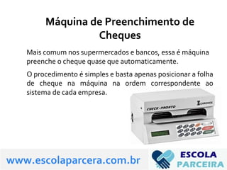 Máquina de Preenchimento de
Cheques
Mais comum nos supermercados e bancos, essa é máquina
preenche o cheque quase que automaticamente.
O procedimento é simples e basta apenas posicionar a folha
de cheque na máquina na ordem correspondente ao
sistema de cada empresa.
www.escolaparcera.com.br
 