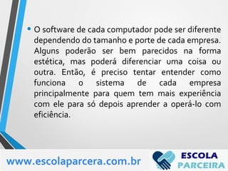 • O software de cada computador pode ser diferente
dependendo do tamanho e porte de cada empresa.
Alguns poderão ser bem parecidos na forma
estética, mas poderá diferenciar uma coisa ou
outra. Então, é preciso tentar entender como
funciona o sistema de cada empresa
principalmente para quem tem mais experiência
com ele para só depois aprender a operá-lo com
eficiência.
www.escolaparcera.com.br
 