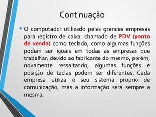 Continuação
• O computador utilizado pelas grandes empresas
para registro de caixa, chamado de PDV (ponto
de venda) como teclado, como algumas funções
podem ser iguais em todas as empresas que
trabalhar, devido ao fabricante do mesmo, porém,
novamente ressaltando, algumas funções e
posição de teclas podem ser diferentes. Cada
empresa utiliza o seu sistema próprio de
comunicação, mas a informação será sempre a
mesma.
 