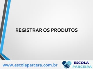 REGISTRAR OS PRODUTOS
www.escolaparcera.com.br
 