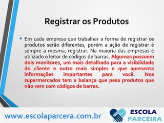 • Em cada empresa que trabalhar a forma de registrar os
produtos serão diferentes, porém a ação de registrar é
sempre a mesma, registrar. Na maioria das empresas é
utilizado o leitor de códigos de barras. Algumas possuem
dois monitores, um mais detalhado para a visibilidade
do cliente e outro mais simples e que apresenta
informações importantes para você. Nos
supermercados tem a balança que pesa produtos que
não vem com códigos de barras.
www.escolaparcera.com.br
Registrar os Produtos
 