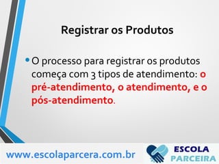 •O processo para registrar os produtos
começa com 3 tipos de atendimento: o
pré-atendimento, o atendimento, e o
pós-atendimento.
www.escolaparcera.com.br
Registrar os Produtos
 