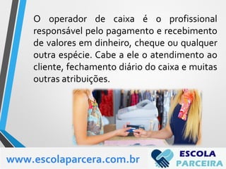 O operador de caixa é o profissional
responsável pelo pagamento e recebimento
de valores em dinheiro, cheque ou qualquer
outra espécie. Cabe a ele o atendimento ao
cliente, fechamento diário do caixa e muitas
outras atribuições.
www.escolaparcera.com.br
 