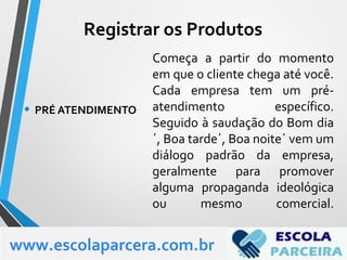 Começa a partir do momento
em que o cliente chega até você.
Cada empresa tem um pré-
atendimento específico.
Seguido à saudação do Bom dia
´, Boa tarde´, Boa noite´ vem um
diálogo padrão da empresa,
geralmente para promover
alguma propaganda ideológica
ou mesmo comercial.
• PRÉ ATENDIMENTO
www.escolaparcera.com.br
Registrar os Produtos
 