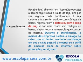 Recebe do(s) cliente(s) o(s) item(s)/produto(s)
a serem registrados à saída da loja, um por
vez registra cada item/produto à sua
característica, se for produto com códigos de
barras, registrar com a pistola ou com a caixa
de luz; se for uma conta sem códigos de
barras, digitar toda a numeração que constar
na mesma. Durante o atendimento, a
maioria das empresas norteia o diálogo do
caixa com o cliente, inserindo um diálogo
em que o caixa passará a mostrar-se o perfil
da empresa além de informar sobre
promoções, serviços etc
• Atendimento
www.escolaparcera.com.br
 