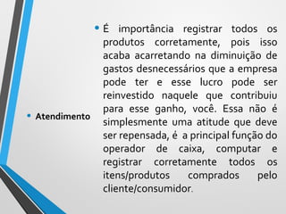 • É importância registrar todos os
produtos corretamente, pois isso
acaba acarretando na diminuição de
gastos desnecessários que a empresa
pode ter e esse lucro pode ser
reinvestido naquele que contribuiu
para esse ganho, você. Essa não é
simplesmente uma atitude que deve
ser repensada, é a principal função do
operador de caixa, computar e
registrar corretamente todos os
itens/produtos comprados pelo
cliente/consumidor.
• Atendimento
 