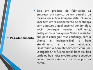 • Seja um produto de fabricação da
empresa, um serviço de um parceiro da
mesma ou a boa imagem dela. Quando
você tem um relacionamento de confiança
com a pessoa a qual você vai vender algo,
você consegue vender facilmente,
qualquer coisa que quiser. Volto a ressaltar
que para conseguir essa confiança com o
cliente é indispensável o bom
atendimento e a pro atividade.
Finalizando o bom atendimento com um
O brigado Sr(a) fulano de tal, bom dia; boa
tarde ou boa noite e volte sempre seguido
de um sorriso simpático e uma postura
cordial.
• Pós-Atendimento
 