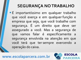 •É importantíssimo em qualquer trabalho
que você exerça e em qualquer função e
empresa que seja, que você trabalhe com
segurança. É um direito que deve ser
assegurado a você. Mas a segurança de
que vamos falar é especificamente a
segurança envolvida na atenção em que
você terá que ter sempre exercendo a
operação do caixa.
www.escolaparcera.com.br
SEGURANÇA NOTRABALHO
 