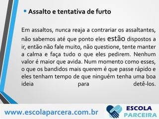 Em assaltos, nunca reaja a contrariar os assaltantes,
não sabemos até que ponto eles estão dispostos a
ir, então não fale muito, não questione, tente manter
a calma e faça tudo o que eles pedirem. Nenhum
valor é maior que avida. Num momento como esses,
o que os bandidos mais querem é que passe rápido e
eles tenham tempo de que ninguém tenha uma boa
ideia para detê-los.
•Assalto e tentativa de furto
www.escolaparcera.com.br
 
