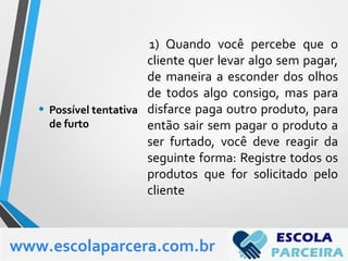 1) Quando você percebe que o
cliente quer levar algo sem pagar,
de maneira a esconder dos olhos
de todos algo consigo, mas para
disfarce paga outro produto, para
então sair sem pagar o produto a
ser furtado, você deve reagir da
seguinte forma: Registre todos os
produtos que for solicitado pelo
cliente
• Possível tentativa
de furto
www.escolaparcera.com.br
 