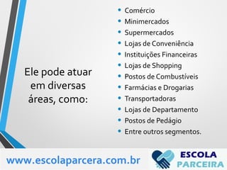 Ele pode atuar
em diversas
áreas, como:
• Comércio
• Minimercados
• Supermercados
• Lojas de Conveniência
• Instituições Financeiras
• Lojas de Shopping
• Postos de Combustíveis
• Farmácias e Drogarias
• Transportadoras
• Lojas de Departamento
• Postos de Pedágio
• Entre outros segmentos.
www.escolaparcera.com.br
 