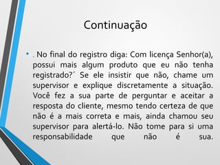 Continuação
• . No final do registro diga: Com licença Senhor(a),
possui mais algum produto que eu não tenha
registrado?´ Se ele insistir que não, chame um
supervisor e explique discretamente a situação.
Você fez a sua parte de perguntar e aceitar a
resposta do cliente, mesmo tendo certeza de que
não é a mais correta e mais, ainda chamou seu
supervisor para alertá-lo. Não tome para si uma
responsabilidade que não é sua.
 