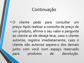 Continuação
•O cliente pede para consultar um
preço: Após realizar a consulta de preço de
um produto, afirme o seu valor e pergunte
ao cliente se ele deseja leva, caso o cliente
autorize, registre imediatamente, caso o
cliente não autorize separe-o dos demais
junto com você num espaço reservado
para produtos de devolução.
 