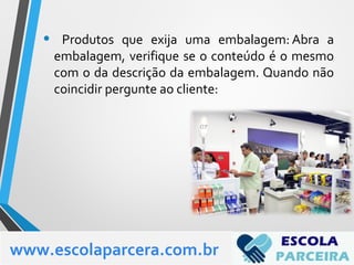 • Produtos que exija uma embalagem: Abra a
embalagem, verifique se o conteúdo é o mesmo
com o da descrição da embalagem. Quando não
coincidir pergunte ao cliente:
www.escolaparcera.com.br
 