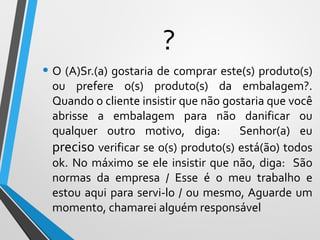 ?
• O (A)Sr.(a) gostaria de comprar este(s) produto(s)
ou prefere o(s) produto(s) da embalagem?.
Quando o cliente insistir que não gostaria que você
abrisse a embalagem para não danificar ou
qualquer outro motivo, diga: Senhor(a) eu
preciso verificar se o(s) produto(s) está(ão) todos
ok. No máximo se ele insistir que não, diga: São
normas da empresa / Esse é o meu trabalho e
estou aqui para servi-lo / ou mesmo, Aguarde um
momento, chamarei alguém responsável
 