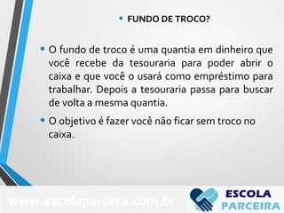 • O fundo de troco é uma quantia em dinheiro que
você recebe da tesouraria para poder abrir o
caixa e que você o usará como empréstimo para
trabalhar. Depois a tesouraria passa para buscar
de volta a mesma quantia.
• O objetivo é fazer você não ficar sem troco no
caixa.
www.escolaparcera.com.br
• FUNDO DE TROCO?
 