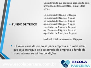 Considerando que seu caixa seja aberto com
um fundo de troco de R$70, o mais ideal
seria :
10 moedas de R$0,05 ± R$0,50
10 moedas de R$0,10 ± R$1,00
20 moedas de R$0,25 ± R$5,00
07 moedas de R$0,50 ± R$3,50
10 cédulas de R$2,00 ± R$10,00
04 cédulas de R$5,00 ± R$20,00
03 cédulas de R$10,00 ± R$30,00
No final, totalizando o valor R$70,00
• O valor varia de empresa para empresa e o mais ideal
que seja entregue pela tesouraria da empresa o fundo de
troco seja nas seguintes condições:
www.escolaparcera.com.br
• FUNDO DE TROCO
 