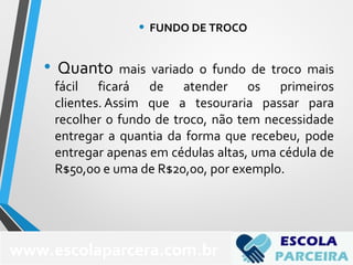 • Quanto mais variado o fundo de troco mais
fácil ficará de atender os primeiros
clientes. Assim que a tesouraria passar para
recolher o fundo de troco, não tem necessidade
entregar a quantia da forma que recebeu, pode
entregar apenas em cédulas altas, uma cédula de
R$50,00 e uma de R$20,00, por exemplo.
www.escolaparcera.com.br
• FUNDO DE TROCO
 
