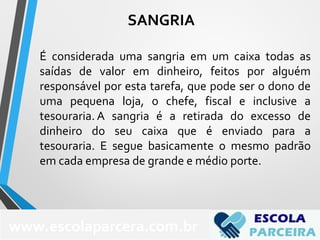 É considerada uma sangria em um caixa todas as
saídas de valor em dinheiro, feitos por alguém
responsável por esta tarefa, que pode ser o dono de
uma pequena loja, o chefe, fiscal e inclusive a
tesouraria. A sangria é a retirada do excesso de
dinheiro do seu caixa que é enviado para a
tesouraria. E segue basicamente o mesmo padrão
em cada empresa de grande e médio porte.
SANGRIA
www.escolaparcera.com.br
 