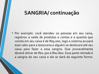 • Por exemplo: você atendeu 20 pessoas em seu caixa,
registrou a saída de produtos e contas e a quantia que
consta em seu caixa é de R$3.000, logo o sistema acusará
esse valor para a tesouraria e alguém se deslocará até seu
caixa para fazer a essa sangria. Que provavelmente
deverá retirar de R$2.500 à R$2.800. Essa parte retirada é
a sangria do seu caixa e ela se dará da seguinte forma:
SANGRIA/ continuação
 