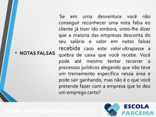 Se em uma desventura você não
conseguir reconhecer uma nota falsa eo
cliente já tiver ido embora, sinto-lhe dizer
que a maioria das empresas desconta do
seu salário o valor em notas falsas
recebida caso este valor ultrapasse a
quebra de caixa que você recebe. Você
pode até mesmo tentar recorrer a
processos jurídicos alegando que não teve
um treinamento específico nessa área e
pode sair ganhando, mas não é o que você
pretende fazer com a empresa que te deu
um emprego certo?
• NOTAS FALSAS
www.escolaparcera.com.br
 