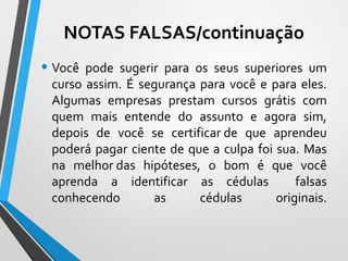 • Você pode sugerir para os seus superiores um
curso assim. É segurança para você e para eles.
Algumas empresas prestam cursos grátis com
quem mais entende do assunto e agora sim,
depois de você se certificar de que aprendeu
poderá pagar ciente de que a culpa foi sua. Mas
na melhor das hipóteses, o bom é que você
aprenda a identificar as cédulas falsas
conhecendo as cédulas originais.
NOTAS FALSAS/continuação
 