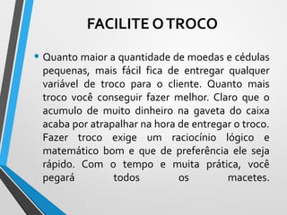 • Quanto maior a quantidade de moedas e cédulas
pequenas, mais fácil fica de entregar qualquer
variável de troco para o cliente. Quanto mais
troco você conseguir fazer melhor. Claro que o
acumulo de muito dinheiro na gaveta do caixa
acaba por atrapalhar na hora de entregar o troco.
Fazer troco exige um raciocínio lógico e
matemático bom e que de preferência ele seja
rápido. Com o tempo e muita prática, você
pegará todos os macetes.
FACILITE OTROCO
 