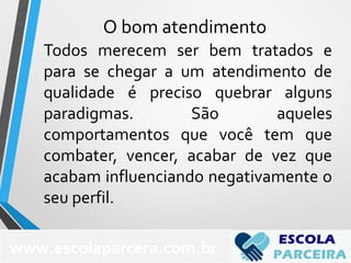 Todos merecem ser bem tratados e
para se chegar a um atendimento de
qualidade é preciso quebrar alguns
paradigmas. São aqueles
comportamentos que você tem que
combater, vencer, acabar de vez que
acabam influenciando negativamente o
seu perfil.
www.escolaparcera.com.br
O bom atendimento
 