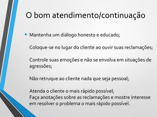 • Mantenha um diálogo honesto e educado;
Coloque-se no lugar do cliente ao ouvir suas reclamações;
Controle suas emoções e não se envolva em situações de
agressões;
Não retruque ao cliente nada que seja pessoal;
Atenda o cliente o mais rápido possível;
Faça anotações sobre as reclamações e mostre interesse
em resolver o problema o mais rápido possível.
O bom atendimento/continuação
 