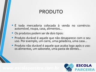 PRODUTO
• É toda mercadoria colocada à venda no comércio:
automóvel, roupa, casa, alimentos...
• Os produtos podem ser de dois tipos:
• Produto durável é aquele que não desaparece com o seu
uso. Por exemplo, um carro, uma geladeira, uma casa...
• Produto não durável é aquele que acaba logo após o uso:
os alimentos, um sabonete, uma pasta de dentes...
68
www.escolaparcera.com.br
 