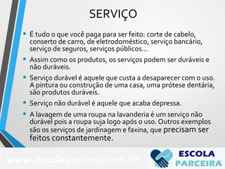 SERVIÇO
• É tudo o que você paga para ser feito: corte de cabelo,
conserto de carro, de eletrodoméstico, serviço bancário,
serviço de seguros, serviços públicos...
• Assim como os produtos, os serviços podem ser duráveis e
não duráveis.
• Serviço durável é aquele que custa a desaparecer com o uso.
A pintura ou construção de uma casa, uma prótese dentária,
são produtos duráveis.
• Serviço não durável é aquele que acaba depressa.
• A lavagem de uma roupa na lavanderia é um serviço não
durável pois a roupa suja logo após o uso. Outros exemplos
são os serviços de jardinagem e faxina, que precisam ser
feitos constantemente.
69
www.escolaparcera.com.br
 
