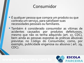 Consumidor
• É qualquer pessoa que compra um produto ou que
contrata um serviço, para satisfazer suas
necessidades pessoais ou familiares.
• Também é considerado consumidor as vítimas de
acidentes causados por produtos defeituosos,
mesmo que não os tenha adquirido (art. 17, CDC),
bem ainda as pessoas expostas às práticas abusivas
previstas no Código do Consumidor, como, por
exemplo, publicidade enganosa ou abusiva ( art. 29,
CDC).
70
www.escolaparcera.com.br
 