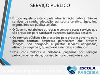 SERVIÇO PÚBLICO
• É todo aquele prestado pela administração pública. São os
serviços de saúde, educação, transporte coletivo, água, luz,
esgoto, limpeza pública, asfalto...
• O Governo estabelece as regras e controla esses serviços que
são prestados para satisfazer as necessidades das pessoas.
• Os serviços públicos são prestados pelo próprio governo ou o
governo contrata empresas particulares que prestam
serviços. São obrigados a prestar serviços adequados,
eficientes, seguros e, quanto aos essenciais, contínuos.
• Nós, consumidores e cidadãos, pagamos por serviços
públicos de qualidade, por isso temos o direito de exigir.
72
www.escolaparcera.com.br
 