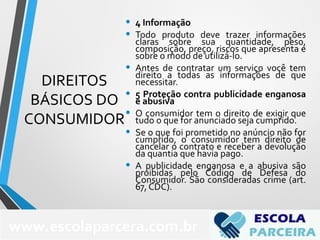 DIREITOS
BÁSICOS DO
CONSUMIDOR
• 4 Informação
• Todo produto deve trazer informações
claras sobre sua quantidade, peso,
composição, preço, riscos que apresenta e
sobre o modo de utilizá-lo.
• Antes de contratar um serviço você tem
direito a todas as informações de que
necessitar.
• 5 Proteção contra publicidade enganosa
e abusiva
• O consumidor tem o direito de exigir que
tudo o que for anunciado seja cumprido.
• Se o que foi prometido no anúncio não for
cumprido, o consumidor tem direito de
cancelar o contrato e receber a devolução
da quantia que havia pago.
• A publicidade enganosa e a abusiva são
proibidas pelo Código de Defesa do
Consumidor. São consideradas crime (art.
67, CDC).
75
www.escolaparcera.com.br
 