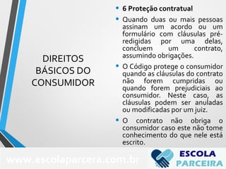 DIREITOS
BÁSICOS DO
CONSUMIDOR
• 6 Proteção contratual
• Quando duas ou mais pessoas
assinam um acordo ou um
formulário com cláusulas pré-
redigidas por uma delas,
concluem um contrato,
assumindo obrigações.
• O Código protege o consumidor
quando as cláusulas do contrato
não forem cumpridas ou
quando forem prejudiciais ao
consumidor. Neste caso, as
cláusulas podem ser anuladas
ou modificadas por um juiz.
• O contrato não obriga o
consumidor caso este não tome
conhecimento do que nele está
escrito.
76
www.escolaparcera.com.br
 