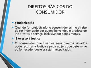 DIREITOS BÁSICOS DO
CONSUMIDOR
• 7 Indenização
• Quando for prejudicado, o consumidor tem o direito
de ser indenizado por quem lhe vendeu o produto ou
lhe prestou o serviço, inclusive por danos morais.
• 8 Acesso à Justiça
• O consumidor que tiver os seus direitos violados
pode recorrer à Justiça e pedir ao juiz que determine
ao fornecedor que eles sejam respeitados.
79
 